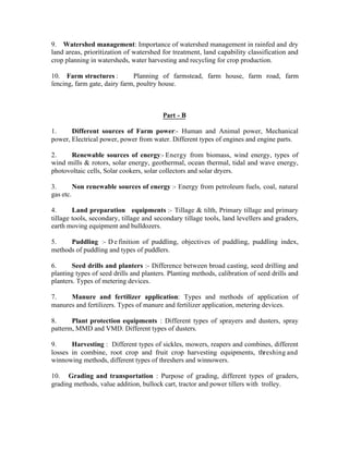 9. Watershed management: Importance of watershed management in rainfed and dry
land areas, prioritization of watershed for treatment, land capability classification and
crop planning in watersheds, water harvesting and recycling for crop production.
10. Farm structures :
Planning of farmstead, farm house, farm road, farm
fencing, farm gate, dairy farm, poultry house.

Part - B
1.
Different sources of Farm power:- Human and Animal power, Mechanical
power, Electrical power, power from water. Different types of engines and engine parts.
2.
Renewable sources of energy:- Energy from biomass, wind energy, types of
wind mills & rotors, solar energy, geothermal, ocean thermal, tidal and wave energy,
photovoltaic cells, Solar cookers, solar collectors and solar dryers.
3.
Non renewable sources of energy :- Energy from petroleum fuels, coal, natural
gas etc.
4.
Land preparation equipments :- Tillage & tilth, Primary tillage and primary
tillage tools, secondary, tillage and secondary tillage tools, land levellers and graders,
earth moving equipment and bulldozers.
5.
Puddling :- D e finition of puddling, objectives of puddling, puddling index,
methods of puddling and types of puddlers.
6.
Seed drills and planters :- Difference between broad casting, seed drilling and
planting types of seed drills and planters. Planting methods, calibration of seed drills and
planters. Types of metering devices.
7.
Manure and fertilizer application: Types and methods of application of
manures and fertilizers. Types of manure and fertilizer application, metering devices.
8.
Plant protection equipments : Different types of sprayers and dusters, spray
patterm, MMD and VMD. Different types of dusters.
9.
Harvesting : Different types of sickles, mowers, reapers and combines, different
losses in combine, root crop and fruit crop harvesting equipments, threshing and
winnowing methods, different types of threshers and winnowers.
10. Grading and transportation : Purpose of grading, different types of graders,
grading methods, value addition, bullock cart, tractor and power tillers with trolley.

 
