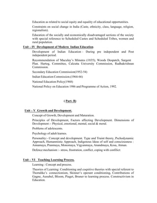 Education as related to social equity and equality of educational opportunities.
Constraints on social change in India (Caste, ethnicity, class, language, religion,
regionalism).
Education of the socially and economically disadvantaged sections of the society
with special reference to Scheduled Castes and Scheduled Tribes, women and
rural population.
Unit – IV Development of Modern Indian Education.
Development of Indian Education – During pre independent and Post
independent period.
Recommendation of Maculay’s Minutes (1835), Woods Despatch, Sargent
Plan. Hartog, Committee, Calcutta University Commission, Radhakrishnan
Commission.
Secondary Education Commission(1952-54)
Indian Education Commission.(1964-66)
National Education Policy(1968)
National Policy on Education 1986 and Programme of Action, 1992.

( Part- B)
Unit – V Growth and Development.
Concept of Growth, Development and Maturation.
Principles of Development, Factors affecting Development. Dimensions of
Development :- Physical, emotional, mental, social & moral.
Problems of adolescents.
Psychology of adult learnes.
Personality:- Concept and development. Type and Traint theory, Pschodynamic
Approach, Humanmistic Approach, Indigenous Ideas of self and consciousness :
Annamaya, Pranmaya, Monomaya, Vigyanmaya, Anandmaya, Kosa, Atman.
Defence mechanism :- stress, frustration, conflict, coping with confilict:
Unit – VI Teaching Learning Process.
Learning : Concept and process.
Theories of Learning: Conditioning and coqnitive theories with special referent to
Thorndike’s connectionism, Skinner’s operant conditioning, Contributions of
Gagne, Ausubel, Bloom, Piaget, Bruner to learning process. Constructivism in
Education.

 