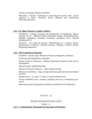 Transfer of Learning, Theories of Transfer.
Motivation : Theories, Techniques of motivating the learners with special
reference to Need
Hierarchy Theory (Maslow) and Achievement
Motivation(Atkinson).

Unit - VII Higher Mental or Cognitive abilities :
Intelligence : Concept, meaning, and measurement of Intelligence, Special
reference to S.I. , Model of Intellect (Guilford), Triarehic Theory(Sternberg),
Multiple Intelligences (Gardner), Emotional Intelligence (E.I.), Spritual
Intelligence (S.I.).
Creativity : It’s nature & process. Characteristics of a creative person,
Measurement of creativity. Fostering creativity. Thinking , Problem solving,
Reasoning, Imagination.
Unit – VIII Evaluation in Education.
Evaluation – concept, types- Placement, Formative, Diagnostic, Summative
Continuous and comprehensive evaluation.
Recent Trends in Evaluation – Grading, Reporting Evaluation results and its
interpretation.
Semester system and Question Bank.
Measures of Central Tendencies: – Mean, media and mode
Measures of variability :- range, average deviation quartile deviation & standard
deviation.
Standard score :- ‘z’, score, ‘T’ score, “c”score & stennine score.
Normal probability curve:- meaning, properties and uses in interpreting testresults.
Monitoring system for programme Evaluation at different levels of Education.

P A P E R – II
TRENDS AND ISSUES IN EDUCATION
Section – A
Unit – I Administration, Management & Supervision of Education-

 