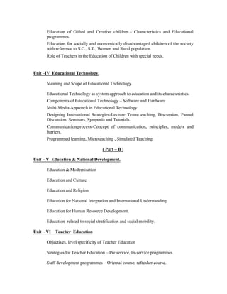 Education of Gifted and Creative children – Characteristics and Educational
programmes.
Education for socially and economically disadvantaged children of the society
with reference to S.C., S.T., Women and Rural population.
Role of Teachers in the Education of Children with special needs.

Unit –IV Educational Technology.
Meaning and Scope of Educational Technology.
Educational Technology as system approach to education and its characteristics.
Components of Educational Technology – Software and Hardware
Multi-Media Approach in Educational Technology.
Designing Instructional Strategies-Lecture, Team- teaching, Discussion, Pannel
Discussion, Seminars, Symposia and Tutorials.
Communication process-Concept of communication, principles, models and
barriers.
Programmed learning, Microteaching , Simulated Teaching.
( Part – B )
Unit – V Education & National Development.
Education & Modernisation
Education and Culture
Education and Religion
Education for National Integration and International Understanding.
Education for Human Resource Development.
Education related to social stratification and social mobility.
Unit – VI

Teacher Education

Objectives, level specificity of Teacher Education
Strategies for Teacher Education – Pre service, In-service programmes.
Staff development programmes – Oriental course, refresher course.

 