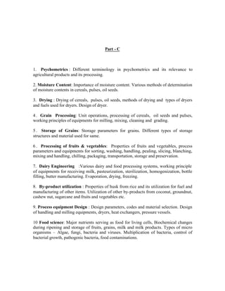 Part - C

1. Psychometrics : Different terminology in psychometrics and its relevance to
agricultural products and its processing.
2. Moisture Content: Importance of moisture content. Various methods of determination
of moisture contents in cereals, pulses, oil seeds.
3. Drying : Drying of cereals, pulses, oil seeds, methods of drying and types of dryers
and fuels used for dryers. Design of dryer.
4 . Grain Processing: Unit operations, processing of cereals, oil seeds and pulses,
working principles of equipments for milling, mixing, cleaning and grading.
5 . Storage of Grains: Storage parameters for grains. Different types of storage
structures and material used for same.
6 . Processing of fruits & vegetables: Properties of fruits and vegetables, process
parameters and equipments for sorting, washing, handling, pealing, slicing, blanching,
mixing and handling, chilling, packaging, transportation, storage and preservation.
7. Dairy Engineering :Various dairy and food processing systems, working principle
of equipments for receiving milk, pasteurization, sterilization, homogenization, bottle
filling, butter manufacturing. Evaporation, drying, freezing.
8. By-product utilization : Properties of husk from rice and its utilization for fuel and
manufacturing of other items. Utilization of other by-products from coconut, groundnut,
cashew nut, sugarcane and fruits and vegetables etc.
9. Process equipment Design : Design parameters, codes and material selection. Design
of handling and milling equipments, dryers, heat exchangers, pressure vessels.
10 Food science: Major nutrients serving as food for living cells, Biochemical changes
during ripening and storage of fruits, grains, milk and milk products. Types of micro
organisms – Algae, fungi, bacteria and viruses. Multiplication of bacteria, control of
bacterial growth, pathogenic bacteria, food contaminations.

 