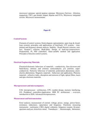 microwave antennas; special purpose antennas. Microwave Services : Klystron,
magnetron, TWT, gun diodes, Impatt, Bipolar and FETs, Microwave integrated
circuits. Microwave measurements.

Paper-II

Control Systems
Elements of control systems; block-diagram representation; open- loop & closedloop systems; principles and applications of feed-back. LTI systems : timedomain and frequency-domain analysis. Stability : Routh Hurwitz criterion, rootloci, Nyquist’s criterion, Bode-plots, Design of lead-lag compensators.
Proportional, PI, PID controllers. State- variable method and application.
Principles of discrete-control systems.

Electrical Engineering Materials
Electrical/electronic behaviour of materials : conductivity; free-electrons and
band-theory; intrinsic and extrinsic semiconductor, p-n junction; superconductivity. Dielectric behaviour of materials; polarization phenomena; piezoelectric phenomena. Magnetic materials : behaviour and application. Photonic
materials : refractive index, absorption and emission of light, optical fibres, lasers
and opto-electronic materials.

Microprocessors and microcomputers
8-bit microprocessor : architecture, CPU, module design, memory interfacing,
I/O, Peripheral controllers,Application. IBM PC architecture : overview,
introduction to DOS, Advanced microprocessors.
Measurement and Instrumentation
Error analysis; measurement of current, voltage, power, energy, power-factor,
resistance, inductance, capacitance and frequency. Electronic measuring
instruments : multimeter, CRO, digital voltmeter, frequency counter, Q-meter,
spectrum-analyser, distortion- meter. Transducers : thermocouple, thermistor,

 