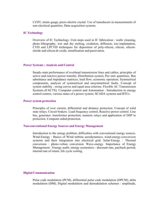LVDT, strain- guage, piezo-electric crystal. Use of transducers in measurements of
non-electrical quantities. Data-acquisition systems.
IC Technology
Overview of IC Technology. Unit-steps used in IC fabrication : wafer cleaning,
photo- lithography, wet and dry etching, oxidation, diffusion, ion- implantation,
CVD and LPCVD techniques for deposition of poly-silicon, silicon, siliconnitride and silicon di-oxide; metallisation and passivation.

Power Systems : Analysis and Control
Steady-state performance of overhead transmission lines and cables; principles of
active and reactive power transfer, Distribution system; Per- unit quantities; Bus
admittance and impedance matrices; load flow; economic operation; Symmetrical
components, analysis of symmetrical and unsymmetrical faults. Concept of
system stability : swing curves and equal area criterion. Flexible AC Transmission
Systems (FACTS). Computer control and Automation : Introduction to energy
control centres; various states of a power system; SCADA systems and RTUs.
Power system protection
Principles of over current, differential and distance protection. Concept of solid
state relays. Circuit brakers. Load frequency control, Reactive power control. Line
bus, generator, transformer protection; numeric relays and application of DSP to
protection. Computer aided protection.
Non-conventional Energy Sources and Energy Management
Introduction to the energy problem; difficulties with conventional energy sources.
Wind-Energy : Basics of Wind turbine aerodynamics; wind-energy conversion
systems and their integration into electrical grid. Solar-Energy : Thermal
conversion : photo-voltaic conversion. Wave-energy. Importance of Energy
Management : Energy audit; energy economics : discount rate, payback period,
internal rate of return, life cycle costing.

Digital Communication
Pulse code modulation (PCM), differential pulse code modulation (DPCM), delta
modulation (DM), Digital modulation and demodulation schemes : amplitude,

 