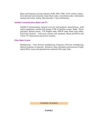 phase and frequency keying schemes (ASK, PSK, FSK). Error control coding :
error detection and correction, linear block codes, convolution codes. Information
measure and source coding. Data networks, 7-layer architecture.
Satellite Communication, Radar and TV
Satellite Communication: General overview and technical characteristics, earth
station equipment, satellite link design, CNR of Satellite system. Radar : Basic
principles, Pulsed systems : CW Doppler radar, FMCW radar, Phase array radars.
Television Systems : Television systems and standards, Black-and White-and
Colour- TV transmission and receiver systems.
Fibre Optic System
Multiplexing : Time division multiplexing, Frequency Division multiplexing.
Optical properties of materials : Refractive index absorption and emission of light,
optical fibres, lasers and optoelectronic materials Fibre optic links.

FISHERY SCIENCE

PAPER-I.

 