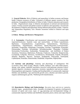 Section-A

1. General Fisheries: Role of fisheries and aquaculture in Indian economy and human
health. Fisheries resources of India. Utilization of different aquatic resources for fish
production. Geographical distribution of fishes in India. Fisheries education and research
in India. Organisational setups in fisheries development at national and international
context. Frontier research and global scenario in fisheries and aquaculture. Growth and
development of fisheries and aquaculture during different plan periods in India; Fisheries
and Aquaculture Regulatory Acts. Disaster awareness related to fisheries and aqua
culture.
2. Fishery Biology and Resource Management :

2 .1. Systematics: Classification and taxonomical characteristics of commercially
important freshwater, brackish water and marine fishes of Orders Lamniformes,
Rajiformes,
Torpediniformes, Cypriniformes, Salmoniformes, Siluriformes,
Clupeiformes, Anguilliformes, Perciformes (family-Mugilidae, Centropomidae,
Serranidae, Teraponidae, Sillaginidae, Carrangidae, Gerridae, Leognathidae, Sciaenidae,
Polynemidae, Gobiidae, Scrombridae, Scromberomoidae, Thunnidae, Cichlidae,
Stromatidae, Trichiuridae, Anabantidae, Nemipteridae) and shellfishes of Orders
Anostraca, Notostraca, Diplostraca, Podocopa, Cladocera, Calanoida, Harpacticoida,
Cyclopoida, Caligoida, Thoracica, Acrothoracica, Stomatopoda, Isopoda, Decapoda,
Natantia, Raptantia, Macrura, Anomura, Scaphopoda, Pelecypoda, Gastropoda,
Cephalopoda, Penaeidae, Palaemonidae, Pandalidae, Sergestidae, Hippolytidae.

2.2 Anatomy and physiology: Anatomy and physiology of cartilaginous fish
(scoliodon,) bony fishes (Carps, Murrels, Catfish, Seebass), and shell fishes (prawn,
shrimp, crab, squids, cuttlefish, lamellidens, mussels) with particular reference to their
skeletal, digestive, circulatory, respiratory, excretory, reproductive and nervous system.
Osmoregulation and migration. Feeding and breeding habits of commercially important
finfishes and shellfishes. Age and Growth- growth curve, absolute and relative growth,
isogonic and heterogonic growth, Walford growth transformation.

2.3. Reproductive Biology and Endocrinology: Sex ratio, A g e and siz e a t maturity,
maturity stages, gonadosomatic index, fecundity, d evelopment of gametes, vitellogenesis
structure of sperm and ovum, types of egg, spawning and developmental biology of
commercially important finfishes and shellfishes (bonyfish, prawn, shrims and craps) Natural

 