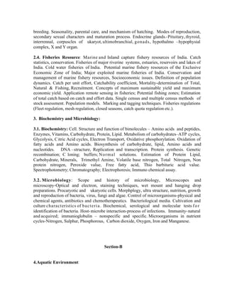 breeding. Seasonality, parental care, and mechanism of hatching. Modes of reproduction,
secondary sexual characters and maturation process. Endocrine glands.-Pituitary, thyroid,
interrennal, corpuscles of ukaryot, ultimobranchial, gonads, hypothalmo –hypophysial
complex, X and Y organ.
2.4. Fisheries Resource: Marine and Inland capture fishery resources of India. Catch
statistics, conservation. Fisheries of major riverine systems, estuaries, reservoirs and lakes of
India. Cold water fisheries of India. Potential marine fishery resources of the Exclusive
Economic Zone of India; Major exploited marine fisheries of India. Conservation and
management of marine fishery resources, Socioeconomic issues. Definition of population
dynamics. Catch per unit effort, Catchability coefficient, Mortality-determination of Total,
Natural & Fishing, Recruitment. Concepts of maximum sustainable yield and maximum
economic yield. Application remote sensing in fisheries; Potential fishing zones; Estimation
of total catch based on catch and effort data. Single census and multiple census methods of
stock assessment. Population models. Marking and tagging techniques. Fisheries regulations
(Fleet regulation, mesh regulation, closed seasons, catch quota regulation etc.).
3. Biochemistry and Microbiology:
3.1. Biochemistry: Cell. Structure and function of bimolecules – Amino acids and peptides,
Enzymes, Vitamins, Carbohydrate, Protein, Lipid. Metabolism of carbohydrates–ATP cycles,
Glycolysis, C itric Acid cycles, Electron Transport, Oxidative phosphorylation. Oxidation of
fatty acids and Amino acids. Biosynthesis of carbohydrate, lipid, Amino acids and
nucleotides. DNA –structure, Replication and transcription. Protein synthesis. Genetic
recombination; C loning; buffers; N o r m a l solutions. Estimation of Protein Lipid,
Carbohydrate, Minerals, Trimethyl Amine, Volatile base nitrogen, Total Nitrogen, Non
protein nitrogen, Peroxide value, Free fatty acid, Thio barbituric acid value.
Spectrophotometry; Chromatography; Electrophoresis; Immuno chemical assay.
3.2. Microbiology: Scope and history of microbiology, Microscopes and
microscopy-Optical and electron, staining techniques, wet mount and hanging drop
preparations. Procaryotic and ukaryotic cells. Morphplogy, ultra structure, nutrition, growth
and reproduction of bacteria, virus, fungi and algae. Control of microorganisms-physical and
chemical agents, antibiotics and chemotherapeutics. Bacteriological media. Cultivation and
culture characteristics of b a c t e r i a . Biochemical, serological and molecular tests f o r
identification of bacteria. Host- microbe interaction-process of infections. Immunity- natural
and acquired; immunioglobulin – nonspecific and specific. Microorganisms in nutrient
cycles-Nitrogen, Sulphur, Phosphorous, Carbon dioxide, Oxygen, Iron and Manganese.

Section-B

4.Aquatic Environment:

 