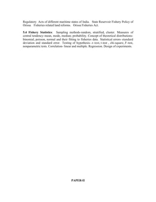 Regulatory Acts of different maritime states of India. State Reservoir Fishery Policy of
Orissa. Fisheries related land reforms. Orissa Fisheries Act.
5.4 Fishery Statistics: Sampling methods-random, stratified, cluster. Measures of
central tendency- mean, mode, median; probability. Concept of theoretical distributionsbinomial, poisson, normal and their fitting to fisheries data. Statistical errors- standard
deviation and standard error. Testing of hypothesis- z -test, t-test , chi-square, F-test,
nonparametric tests. Correlation- linear and multiple. Regression. Design of experiments.

PAPER-II

 