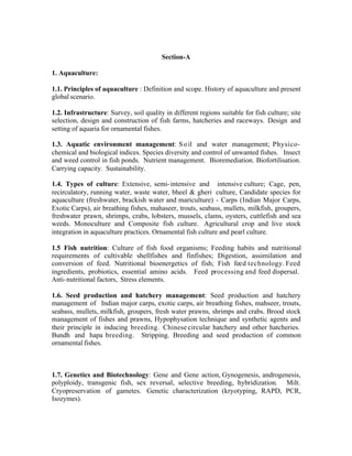Section-A
1. Aquaculture:
1.1. Principles of aquaculture : Definition and scope. History of aquaculture and present
global scenario.
1.2. Infrastructure: Survey, soil quality in different regions suitable for fish culture; site
selection, design and construction of fish farms, hatcheries and raceways. Design and
setting of aquaria for ornamental fishes.
1.3. Aquatic environment management: S o il and water management; Physicochemical and biological indices. Species diversity and control of unwanted fishes. Insect
and weed control in fish ponds. Nutrient management. Bioremediation. Biofortilisation.
Carrying capacity. Sustainability.
1.4. Types of culture: Extensive, semi- intensive and intensive culture; Cage, pen,
recirculatory, running water, waste water, bheel & gheri culture, Candidate species for
aquaculture (freshwater, brackish water and mariculture) - Carps (Indian Major Carps,
Exotic Carps), air breathing fishes, mahaseer, trouts, seabass, mullets, milkfish, groupers,
freshwater prawn, shrimps, crabs, lobsters, mussels, clams, oysters, cuttlefish and sea
weeds. Monoculture and Composite fish culture. Agricultural crop and live stock
integration in aquaculture practices. Ornamental fish culture and pearl culture.
1.5 Fish nutrition: Culture of fish food organisms; Feeding habits and nutritional
requirements of cultivable shellfishes and finfishes; Digestion, assimilation and
conversion of feed. Nutritional bioenergetics of fish; Fish feed technology. Feed
ingredients, probiotics, essential amino acids. Feed processing and feed dispersal.
Anti- nutritional factors, Stress elements.
1.6. Seed production and hatchery management: Seed production and hatchery
management of Indian major carps, exotic carps, air breathing fishes, mahseer, trouts,
seabass, mullets, milkfish, groupers, fresh water prawns, shrimps and crabs. Brood stock
management of fishes and prawns, Hypophysation technique and synthetic agents and
their principle in inducing breeding. Chinese circular hatchery and other hatcheries.
Bundh and hapa breeding. Stripping. Breeding and seed production of common
ornamental fishes.

1.7. Genetics and Biotechnology: Gene and Gene action, Gynogenesis, androgenesis,
polyploidy, transgenic fish, sex reversal, selective breeding, hybridization. Milt.
Cryopreservation of gametes. Genetic characterization (kryotyping, RAPD, PCR,
Isozymes).

 