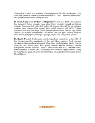 of thermal processing- heat resistance of microorganisms, D-value, and Z-value , heat
penetration, graphical method of process calculation, Fo value; Can defects and spoilage.
Packaging materials used for fishery products.
2.5 Cured, Value-added products and byproducts: Cured fish- dried, salted, smoked
fish, fermented fishery products. Value added fishery products- breaded and battered
products, fish finger, fish cutlet, fish wafer, fish soup powder, fish burger, imitation
products, paste products (fish sausage, ham, surimi products), fish pickle. Fishery
byproducts- fish meal, fish silage, fish oil, fish protein concentrate, shark fin rays , chitin,
chitosan, glucosamine hydrochloride, fish maws, fish glue, pearl essence, isinglass,
beche-de- mer, fish peptone, ambergris, agar agar, alginic acid, carrageenan, spirulina.
2.6. Quality Control: Biochemical, microbiological and organoleptic indices of fresh
fish; Spoilage microflora associated with fish and fishery products. Food poisoning
microbes in fishery products-Salmonella, Clostridium, Stephylococcus, Vibrio, Listeria,
Aspargilus and marine algae. Fish quality control - Quality assurance; Quality
management; Hazard Analysis Critical Control Points (HACCP); ISO-9000 series,
Bureau of Indian Standards (BIS) and International Standards (IS) for fish and fishery
products; Quality specifications for export of Indian fishery products to European Union,
USA and Japan.

FORESTRY

 