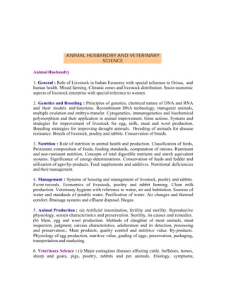 ANIMAL HUSBANDRY AND VETERINARY
SCIENCE
Animal Husbandry
1. General : Role of Livestock in Indian Economy with special reference to Orissa, and
human health. Mixed farming. Climatic zones and livestock distribution. Socio-economic
aspects of livestock enterprise with special reference to women.
2. Genetics and Breeding : Principles of genetics, chemical nature of DNA and RNA
and their models and functions. Recombinant DNA technology, transgenic animals,
multiple ovulation and embryo-transfer. Cytogenetics, immunogenetics and biochemical
polymorphism and their application in animal improvement. Gene actions. Systems and
strategies for improvement of livestock for egg, milk, meat and wool production.
Breeding strategies for improving drought animals. Breeding of animals for disease
resistance. Breeds of livestock, poultry and rabbits. Conservation of breeds.
3. Nutrition : Role of nutrition in animal health and production. Classification of feeds,
Proximate composition of feeds, feeding standards, computation of rations. Ruminant
and non-ruminant nutrition. Concepts of total digestible nutrients and starch equivalent
systems. Significance of energy determinations. Conservation of feeds and fodder and
utilization of agro by-products. Feed supplements and additives. Nutritional deficiencies
and their management.
4. Management : Systems of housing and management of livestock, poultry and rabbits.
Farm records. Economics of livestock, poultry and rabbit farming. Clean milk
production. Veterinary hygiene with reference to water, air and habitation. Sources of
water and standards of potable water. Purification of water. Air changes and thermal
comfort. Drainage systems and effluent disposal. Biogas.
5. Animal Production : (a) Artificial insemination, fertility and sterility. Reproductive
physiology, semen characteristics and preservation. Sterility, its causes and remedies.
(b) Meat, egg and wool production. Methods of slaughter of meat animals, meat
inspection, judgment, carcass characteristics, adulteration and its detection, processing
and preservation.; Meat products, quality control and nutritive value. By-products.
Physiology of egg production, nutritive value, grading of eggs, preservation, packaging,
transportation and marketing.
6. Veterinary Science : (i) Major contagious diseases affecting cattle, buffaloes, horses,
sheep and goats, pigs, poultry, rabbits and pet animals. Etiology, symptoms,

 