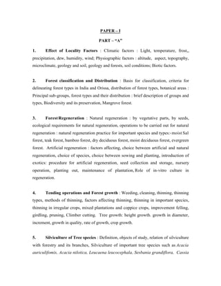 PAPER – I
PART – “A”
1.

Effect of Locality Factors : Climatic factors : Light, temperature, frost,,

precipitation, dew, humidity, wind; Physiographic factors : altitude, aspect, topography,
microclimate, geology and soil, geology and forests, soil conditions; Biotic factors.

2.

Forest classification and Distribution : Basis for classification, criteria for

delineating forest types in India and Orissa, distribution of forest types, botanical areas :
Principal sub-groups, forest types and their distribution : brief description of groups and
types, Biodiversity and its preservation, Mangrove forest.

3.

Forest Regeneration : Natural regeneration : by vegetative parts, by seeds,

ecological requirements for natural regeneration, operations to be carried out for natural
regeneration : natural regeneration practice for important species and types:- moist Sal
forest, teak forest, bamboo forest, dry deciduous forest, moist deciduous forest, evergreen
forest. Artificial regeneration : factors affecting, choice between artificial and natural
regeneration, choice of species, choice between sowing and planting, introduction of
exotics: procedure for artificial regeneration, seed collection and storage, nursery
operation, planting out, maintenance of plantation, Role of in-vitro culture in
regeneration.

4.

Tending operations and Forest growth : Weeding, cleaning, thinning, thinning

types, methods of thinning, factors affecting thinning, thinning in important species,
thinning in irregular crops, mixed plantations and coppice crops, improvement felling,
girdling, pruning, Climber cutting. Tree growth: height growth. growth in diameter,
increment, growth in quality, rate of growth, crop growth.

5.

Silviculture of Tree species : Definition, objects of study, relation of silviculture

with forestry and its branches, Silviculture of important tree species such as Acacia
auriculifomis, Acacia nilotica, Leucaena leucocephala, Sesbania grandiflora, Cassia

 