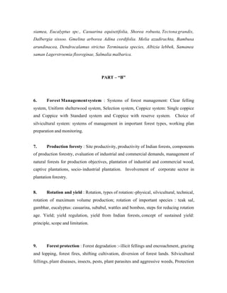 siamea, Eucalyptus spc., Casuarina equisetifolia, Shorea robusta, Tectona grandis,
Dalbergia sissoo. Gmelina arborea Adina cordifolia. Melia azadirachta, Bambusa
arundinacea, Dendrocalamus strictus Terminaeia species, Albizia lebbek, Samanea
saman Lagerstroemia flosreginae, Salmalia malbarica.

PART – “B”

6.

Forest Management system : Systems of forest management: Clear felling

system, Uniform shelterwood system, Selection system, Coppice system: Single coppice
and Coppice with Standard system and Coppice with reserve system.

Choice of

silvicultural system: systems of management in important forest types, working plan
preparation and monitoring.

7.

Production foresty : Site productivity, productivity of Indian forests, components

of production forestry, evaluation of industrial and commercial demands, management of
natural forests for production objectives, plantation of industrial and commercial wood,
captive plantations, socio- industrial plantation. Involvement of corporate sector in
plantation forestry.

8.

Rotation and yield : Rotation, types of rotation:-physical, silvicultural, technical,

rotation of maximum volume production; rotation of important species : teak sal,
gambhar, eucalyptus: casuarina, subabul, wattles and bomboo, steps for reducing rotation
age. Yield; yield regulation, yield from Indian forests, concept of sustained yield:
principle, scope and limitation.

9.

Forest protection : Forest degradation :- illicit fellings and encroachment, grazing

and lopping, forest fires, shifting cultivation, diversion of forest lands. Silvicultural
fellings, plant diseases, insects, pests, plant parasites and aggressive weeds, Protection

 