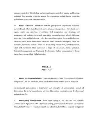 measures:-control of illicit felling and encroachments, control of grazing and lopping,
protection from animals, protection against fires, protection against disease, protection
against inseet pests, weed control measures.

10.

Forest Influences : Forest and climate:- precipitation, temperature, shelterbelt

and windbreak effect, humidity frost, snow fall, evapotranspiration : Forest and soil :
organic matter and recycling of nutrients. Soil composition and structure, soil
temperature, soil moisture, forest and water table, chemical property of soil, biological
properties, Forest and hydrological cycle : Forest and interception, Forest and infiltration,
forest and runoff, forest and erosion, forest and flood, forest and water yield, forest and
avalanche, forest and animals; forest and biodiversity conservation, forest recreation,
forest and population. Plant succession : stages of succession, climax formation.
Watershed management and Wasteland development. Carbon sequestration by forest
plants; Green house effect, Global warming.

PAPER – II
PART – “A”

1.

Forest Development in India : (Post-Independence)-Forest Development in Five-Year

Plan periods, Land use forest area, forest cover of the country and the State in particular.

Environmental conservation : Importance and principles of conservation. Impact of
deforestation due to various anthropic activities like mining, construction and developmental
projects, forest fire.

2.

Forest policy and legislation : Indian Forest Policy of 1894, 1952 and 1988, National

Commission on Agriculture 1976) Report on forestry, constitution of Wasteland Development
Board, Indian Council of Forestry Research and Education, Forest laws, necessity and general

 