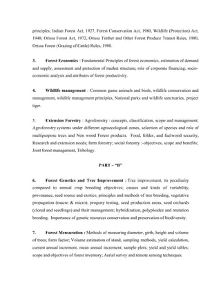 principles; Indian Forest Act, 1927, Forest Conservation Act, 1980, Wildlife (Protection) Act,
1948; Orissa Forest Act, 1972, Orissa Timber and Other Forest Produce Transit Rules, 1980,
Orissa Forest (Grazing of Cattle) Rules, 1980.

3.

Forest Economics : Fundamental Principles of forest economics, estimation of demand

and supply, assessment and protection of market structure; role of corporate financing; socioeconomic analysis and attributes of forest productivity.

4.

Wildlife management : Common game animals and birds, wildlife conservation and

management, wildlife management principles, National parks and wildlife sanctuaries, project
tiger.

5.

Extension Forestry : Agroforestry : concepts, classification, scope and management;

Agroforestry systems under different agroecological zones, selection of species and role of
multipurpose trees and Non wood Forest products. Food, folder, and fuelwood security,
Research and extension needs; farm forestry; social forestry :-objectives, scope and benefits;
Joint forest management, Tribology.

PART – “B”

6.

Forest Genetics and Tree Improvement : Tree improvement, its peculiarity

compared to annual crop breeding objectives; causes and kinds of variability,
provenance, seed source and exotics; principles and methods of tree breeding, vegetative
propagation (macro & micro); progeny testing, seed production areas, seed orchards
(clonal and seedlings) and their management; hybridization, polyploidee and mutation
breeding. Importance of genetic resources conservation and preservation of biodiversity.

7.

Forest Mensuration : Methods of measuring diameter, girth, height and volume

of trees; form factor; Volume estimation of stand, sampling methods, yield calculation,
current annual increment, mean annual increment; sample plots; yield and yield tables;
scope and objectives of forest inventory; Aerial survey and remote sensing techniques.

 