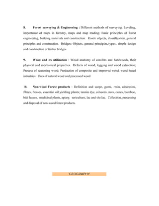 8.

Forest surveying & Engineering : Different methods of surveying. Leveling,

importance of maps in forestry, maps and map reading; Basic principles of forest
engineering, building materials and construction. Roads: objects, classification, general
principles and construction. Bridges: Objects, general principles, types, simple design
and construction of timber bridges.

9.

Wood and its utilization : Wood anatomy of conifers and hardwoods, their

physical and mechanical properties. Defects of wood, logging and wood extraction;
Process of seasoning wood; Production of composite and improved wood, wood based
industries. Uses of natural wood and processed wood.

10.

Non-wood Forest products : Definition and scope, gums, resin, oleoresins,

fibres, flosses, essential oil yielding plants; tannin dye, oilseeds, nuts, canes, bamboo,
bidi leaves, medicinal plants, apiary, sericulture, lac and shellac. Collection, processing
and disposal of non-wood forest products.

GEOGRAPHY

 
