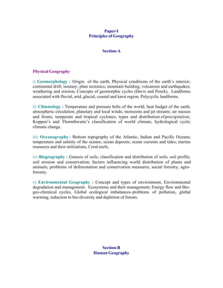 Paper-I
Principles of Geography

Section-A

Physical Geography
i) Geomorphology : Origin of the earth, Physical conditions of the earth’s interior;
continental drift; isostasy; plate tectonics; mountain building; volcanism and earthquakes;
weathering and erosion, Concepts of geomorphic cycles (Davis and Penck), Landforms
associated with fluvial, arid, glacial, coastal and karst region, Polycyclic landforms.
ii) Climatology : Temperature and pressure belts of the world; heat budget of the earth;
atmospheric circulation; planetary and local winds; monsoons and jet streams; air masses
and fronts; temperate and tropical cyclones; types and distribution of precipitation;
Koppen’s and Thornthwaite’s classification of world climate; hydrological cycle;
climatic change.
iii) Oceanography : Bottom topography of the Atlantic, Indian and Pacific Oceans;
temperature and salinity of the oceans; ocean deposits; ocean currents and tides; marine
resources and their utilizations, Coral reefs;
iv) Biogeography : Genesis of soils; classification and distribution of soils; soil profile;
soil erosion and conservation; factors influencing world distribution of plants and
animals; problems of deforestation and conservation measures; social forestry, agroforestry.
v) Environmental Geography : Concept and types of environment, Environmental
degradation and management. Ecosystems and their management; Energy flow and Biogeo-chemical cycles, Global ecological imbalances–problems of pollution, global
warming, reduction in bio-diversity and depletion of forests.

Section-B
Human Geography

 
