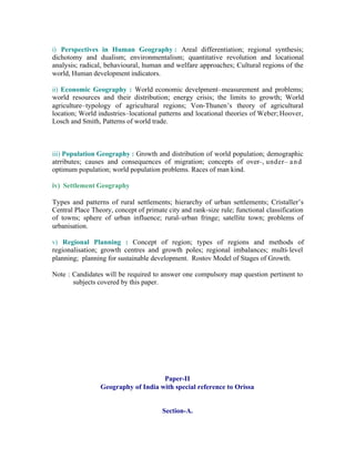 i) Perspectives in Human Geography : Areal differentiation; regional synthesis;
dichotomy and dualism; environmentalism; quantitative revolution and locational
analysis; radical, behavioural, human and welfare approaches; Cultural regions of the
world, Human development indicators.
ii) Economic Geography : World economic develpment–measurement and problems;
world resources and their distribution; energy crisis; the limits to growth; World
agriculture–typology of agricultural regions; Von-Thunen’s theory of agricultural
location; World industries–locational patterns and locational theories of Weber; Hoover,
Losch and Smith, Patterns of world trade.

iii) Population Geography : Growth and distribution of world population; demographic
atrributes; causes and consequences of migration; concepts of over–, under– a n d
optimum population; world population problems. Races of man kind.
iv) Settlement Geography
Types and patterns of rural settlements; hierarchy of urban settlements; Cristaller’s
Central Place Theory, concept of primate city and rank-size rule; functional classification
of towns; sphere of urban influence; rural- urban fringe; satellite town; problems of
urbanisation.
v) Regional Planning : Concept of region; types of regions and methods of
regionalisation; growth centres and growth poles; regional imbalances; multi- level
planning; planning for sustainable development. Rostov Model of Stages of Growth.
Note : Candidates will be required to answer one compulsory map question pertinent to
subjects covered by this paper.

Paper-II
Geography of India with special reference to Orissa

Section-A.

 