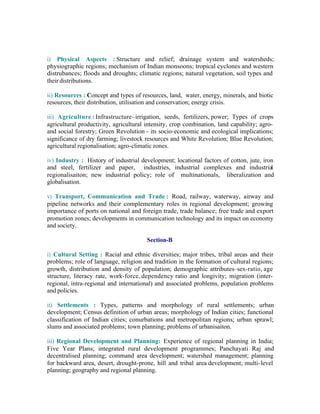 i) Physical Aspects : Structure and relief; drainage system and watersheds;
physiographic regions; mechanism of Indian monsoons; tropical cyclones and western
distrubances; floods and droughts; climatic regions; natural vegetation, soil types and
their distributions.
ii) Resources : Concept and types of resources, land, water, energy, minerals, and biotic
resources, their distribution, utilisation and conservation; energy crisis.
iii) Agriculture : Infrastructure–irrigation, seeds, fertilizers, power; Types of crops
agricultural productivity, agricultural intensity, crop combination, land capability; agroand social forestry; Green Revolution - its socio-economic and ecological implications;
significance of dry farming; livestock resources and White Revolution; Blue Revolution;
agricultural regionalisation; agro-climatic zones.
iv) Industry : History of industrial development; locational factors of cotton, jute, iron
and steel, fertilizer and paper, industries, industrial complexes and industrial
regionalisaiton; new industrial policy; role of multinationals, liberalization and
globalisation.
v) Transport, Communication and Trade : Road, railway, waterway, airway and
pipeline networks and their complementary roles in regional development; growing
importance of ports on national and foreign trade, trade balance; free trade and export
promotion zones; developments in communication technology and its impact on economy
and society.
Section-B
i) Cultural Setting : Racial and ethnic diversities; major tribes, tribal areas and their
problems; role of language, religion and tradition in the formation of cultural regions;
growth, distribution and density of population; demographic attributes–sex-ratio, age
structure, literacy rate, work-force, dependency ratio and longivity; migration (interregional, intra-regional and international) and associated problems, population problems
and policies.
ii) Settlements : Types, patterns and morphology of rural settlements; urban
development; Census definition of urban areas; morphology of Indian cities; functional
classification of Indian cities; conurbations and metropolitan regions; urban sprawl;
slums and associated problems; town planning; problems of urbanisaiton.
iii) Regional Development and Planning: Experience of regional planning in India;
Five Year Plans; integrated rural development programmes; Panchayati Raj and
decentralised planning; command area development; watershed management; planning
for backward area, desert, drought-prone, hill and tribal area development; multi- level
planning; geography and regional planning.

 