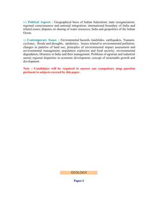 iv) Political Aspects : Geographical basis of Indian federalism; state reorganisation;
regional consciousness and national integration; international boundary of India and
related issues; disputes on sharing of water resources; India and geopolitics of the Indian
Ocean.
v) Contemporary Issues : Environmental hazards–landslides, earthquakes, Tsunami,
cyclones, floods and droughts, epidemics. Issues related to environmental pollution;
changes in patterns of land use; principles of environmental impact assessment and
environmental management; population explosion and food security; environmental
degradation; Disasters in India and their management. Problems of agrarian and industrial
unrest; regional disparities in economic development; concept of sustainable growth and
development.
Note : Candidates will be required to answer one compulsory map question
pertinent to subjects covered by this paper.

GEOLOGY
Paper-1

 