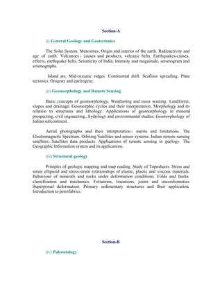 Section-A
(i) General Geology and Geotectonics
The Solar System. Meteorites. Origin and interior of the earth. Radioactivity and
age of earth. Volcanoes - causes and products, volcanic belts. Earthquakes-causes,
effects, earthquake belts, Seismicity of India, intensity and magnitude, seismogram and
seismographs.
Island arc. Mid-oceanic ridges. Continental drift. Seafloor spreading. Plate
tectonics. Orogeny and epeirogeny.
(ii) Geomorphology and Remote Sensing
Basic concepts of geomorphology. Weathering and mass wasting. Landforms,
slopes and drainage. Geomorphic cycles and their interpretation. Morphology and its
relation to structures and lithology. Applications of geomorphology in mineral
prospecting, civil engineering,. hydrology and environmental studies. Geomorphology of
Indian subcontinent.
Aerial photographs and their interpretation - merits and limitations. The
Electromagnetic Spectrum. Orbiting Satellites and sensor systems. Indian remote sensing
satellites. Satellites data products. Applications of remote sensing in geology. The
Geographic Information system and its applications.
(iii) Structural geology
Priniples of geologic mapping and map reading. Study of Toposheets. Stress and
strain ellipsoid and stress-strain relationships of elastic, plastic and viscous materials.
Behaviour of minerals and rocks under deformation conditions. Folds and faultsclassification and mechanics. Foliations, lineations, joints and unconformities.
Superposed deformation. Primary sedimentary structures and their application.
Introduction to petrofabrics.

Section-B
(iv) Paleontology

 