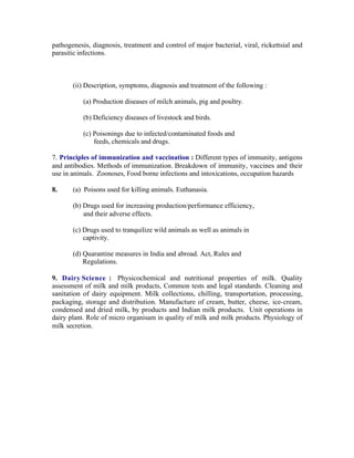 pathogenesis, diagnosis, treatment and control of major bacterial, viral, rickettsial and
parasitic infections.

(ii) Description, symptoms, diagnosis and treatment of the following :
(a) Production diseases of milch animals, pig and poultry.
(b) Deficiency diseases of livestock and birds.
(c) Poisonings due to infected/contaminated foods and
feeds, chemicals and drugs.
7. Principles of immunization and vaccination : Different types of immunity, antigens
and antibodies. Methods of immunization. Breakdown of immunity, vaccines and their
use in animals. Zoonoses, Food borne infections and intoxications, occupation hazards
8.

(a) Poisons used for killing animals. Euthanasia.
(b) Drugs used for increasing production/performance efficiency,
and their adverse effects.
(c) Drugs used to tranquilize wild animals as well as animals in
captivity.
(d) Quarantine measures in India and abroad. Act, Rules and
Regulations.

9. Dairy Science : Physicochemical and nutritional properties of milk. Quality
assessment of milk and milk products, Common tests and legal standards. Cleaning and
sanitation of dairy equipment. Milk collections, chilling, transportation, processing,
packaging, storage and distribution. Manufacture of cream, butter, cheese, ice-cream,
condensed and dried milk, by products and Indian milk products. Unit operations in
dairy plant. Role of micro organisam in quality of milk and milk products. Physiology of
milk secretion.

 