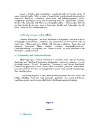 Species- definition and nomenclature. Megafossils and Microfossils. Modes of
preservation of fossils. Different kinds of microfossils. Application of microfossils in
correlation, Petroleum exploration, paleoclimatic and paleoceanographic studies.
Morphology, geological history and evolutionary trend in Cephalopoda, Trilobita,
Brachiopoda, Echinoidea and Anthozoa. Stratigraphic utility of Ammonoidea, Trilobita
and Graptoloidea. Evolutionary trend in Hominidae, Equidae and Proboscidae. Siwalik
fauna. Gondwana flora and its importance.

(v) Stratigraphy and Geology of India
Standard Stratigraphic Time Scale. Principies of stratigraphic correlation. Code of
stratighraphic nomenclature. Distribution and classification of Precambrian rocks of
India. Study of Phanerozoic rocks of India with reference to lithology, fauna, flora and
economic importance. Major boundary problems - Cambrian/Precambrian,
Cretaceous/Tertiary. Physiographic and Tectonic division of India. Evolution of the
Himalayas. Geology of Orissa.
(vi) Hydrogeology and Engineering Geology
Hydrologic cycle. Vertical distribution of subsurface water. Aquifer, Aquitard,
Aquiclude, and Aquifuse. Classification of Aquifers. Hydrologic properties of water
bearing formation – Porosity, Permeability, Transmissivity and Storage Coefficient.
Ground water provinces of India. Ground water exploration. Quality of Ground Water.
Salt water intrusion. Problems and management of ground water. Ground water recharge.
Rain water harvesting.
Engineering properties of rocks. Geological investigations for dams, tunnels and
bridges. Building stone and road materials – properties and Indian distribution.
Landslides-causes, prevention and rehabilitation. Earthquake-resistant structures.

Paper-II

Section-A
(i) Mineralogy

 