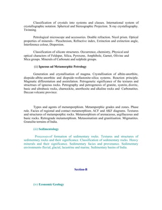 Classification of crystals into systems and classes. International system of
crystallographic notation. Spherical and Stereographic Projection. X-ray crystallography.
Twinning.
Petrological microscope and accessories. Double refraction. Nicol prism. Optical
properties of minerals - Pleochroism, Refractive index, Extinction and extinction angle,
Interference colour, Dispersion.
Classification of silicate structures. Occurrence, chemistry, Physical and
optical characters of Feldspar, Silica, Pyroxene, Amphibole, Garnet, Olivine and
Mica groups. Minerals of Carbonate and sulphide groups.
(ii) Igneous ad Metamorphic Petrology
Generation and crystallisation of magma. Crystallisation of albite-anorthite,
diopside-albite-anorthite and diopside-wollastonite-silica systems. Reaction principle.
Magmatic differentation and assimilation. Petrogenetic significance of the textures and
structrues of igneous rocks. Petrography and petrogenesis of granite, syenite, diorite,
basic and ultrabasic rocks, charnockite, anorthosite and alkaline rocks and Carbonatites.
Deccan volcanic province.

Types and agents of metamporphism. Metamporphic grades and zones. Phase
rule. Facies of regional and contact metamorphism. ACF and AKF diagrams. Textures
and structures of metamporphic rocks. Metamorphism of arenaceous, argillaceous and
basic rocks. Retrograde metamorphism. Metasomatism and granitisation. Migmatites.
Granulite terrains of India.
(iii) Sedimentology
Processes of formation of sedimentary rocks. Textures and structures of
sedimentary rocks and their significance. Classification of sedimentary rocks. Heavy
minerals and their significance. Sedimentary facies and provenance. Sedimentary
environments- fluvial, glacial, lacustrine and marine. Sedimentary basins of India.

Section-B

(iv) Economic Geology

 