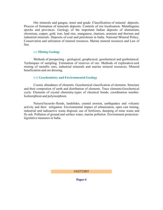 Ore minerals and gangue, tenor and grade. Classification of mineral deposits.
Process of formation of minerals deposits. Controls of ore localisation. Metallogenic
epochs and provinces. Geology of the important Indian deposits of aluminium,
chromium, copper, gold, iron, lead zinc, manganese, titanium, uranium and thorium and
industrial minerals. Deposits of coal and petroleum in India. National Mineral Policy.
Conservation and utilization of mineral resources. Marine mineral resources and Law of
Sea.
(v) Mining Geology
Methods of prospecting - geological, geophysical, geochemical and geobotanical.
Techniques of sampling. Estimation of reserves of ore. Methods of exploration and
mining of metallic ores, industrial minerals and marine mineral resources. Mineral
beneficiation and ore dressing.
(vi) Geochemistry and Environmental Geology
Cosmic abundance of elements. Geochemical classification of elements. Structure
and their compostion of earth and distribution of elements. Trace elements.Geochemical
cycle. Elements of crystal chemistry-types of chemical bonds, coordination number.
Isolmorphism and polymorphism.
Natural hazards- floods, landslides, coastal erosion, earthquakes and volcanic
activity and their mitigation. Environmental impact of urbanization, open cast mining,
industrial and radioactive waste disposal, use of fertilizers, dumping of mine waste and
fly-ash. Pollution of ground and surface water, marine pollution. Environment protectionlegislative measures in India.

HISTORY
Paper-I

 