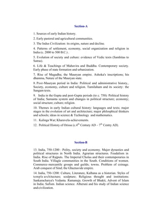 Section-A
1. Sources of early Indian history.
2. Early pastoral and agricultural communities.
3. The Indus Civilization: its origins, nature and decline.
4. Patterns of settlement, economy, social organization and religion in
India (c. 2000 to 500 B.C.) .
5. Evolution of society and culture: evidence of Vedic texts (Samhitas to
Sutras).
6. Life & Teachings of Mahavira and Buddha. Contemporary society.
Early phase of state formation and urbanization.
7. Rise of Magadha; the Mauryan empire. Ashoka's inscriptions; his
dhamma. Nature of the Mauryan state.
8. Post-Mauryan period in India: Political and administrative history,.
Society, economy, culture and religion. Tamilaham and its society: the
Sangam texts.
9. India in the Gupta and post-Gupta periods (to c. 750): Political history
of India; Samanta system and changes in political structure; economy;
social structure; culture; religion.
10. Themes in early Indian cultural history: languages and texts; major
stages in the evolution of art and architecture; major philosphical thinkers
and schools; ideas in science & Technology and mathematics.
11. Kalinga War; Kharavela-achievements.
12. Political History of Orissa (c.4th Century AD – 7th Centry AD).

Section-B
13. India, 750-1200 : Polity, society and economy. Major dynasties and
political structures in North India. Agrarian structures. Feudalism in
India. Rise of Rajputs. The Imperial Cholas and their contemporaries in
South India. Villagle communities in the South. Conditions of women.
Commerce- mercantile groups and guilds; towns. Problem of coinage.
Arab conquest of Sind; the Ghaznavide empire.
14. India, 750-1200: Culture, Literature, Kalhana as a historian. Styles of
temple architecture; sculpture; Religious thought and institutions:
Sankaracharya's Vedanta. Ramanuja. Growth of Bhakti, Advent of Islam
in India; Sufism. Indian science. Alberuni and his study of Indian science
and civilization.

 