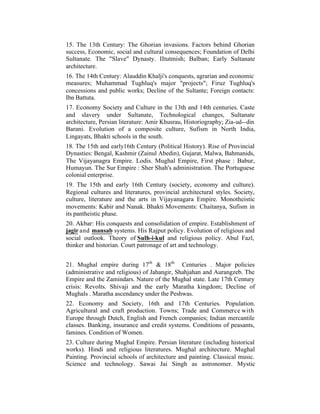 15. The 13th Century: The Ghorian invasions. Factors behind Ghorian
success, Economic, social and cultural consequences; Foundation of Delhi
Sultanate. The "Slave" Dynasty. IItutmish; Balban; Early Sultanate
architecture.
16. The 14th Century: Alauddin Khalji's conquests, agrarian and economic
measures; Muhammad Tughluq's major "projects"; Firuz Tughluq's
concessions and public works; Decline of the Sultante; Foreign contacts:
Ibn Battuta.
17. Economy Society and Culture in the 13th and 14th centuries. Caste
and slavery under Sultanate, Technological changes, Sultanate
architecture, Persian literature: Amir Khusrau, Historiography; Zia-ud--din
Barani. Evolution of a composite culture, Sufism in North India,
Lingayats, Bhakti schools in the south.
18. The 15th and early16th Century (Political History). Rise of Provincial
Dynasties: Bengal, Kashmir (Zainul Abedin), Gujarat, Malwa, Bahmanids,
The Vijayanagra Empire. Lodis. Mughal Empire, First phase : Babur,
Humayun. The Sur Empire : Sher Shah's administration. The Portuguese
colonial enterprise.
19. The 15th and early 16th Century (society, economy and culture).
Regional cultures and literatures, provincial architectural styles. Society,
culture, literature and the arts in Vijayanagara Empire. Monotheistic
movements: Kabir and Nanak. Bhakti Movements: Chaitanya, Sufism in
its pantheistic phase.
20. Akbar: His conquests and consolidation of empire. Establishment of
jagir and mansab systems. His Rajput policy. Evolution of religious and
social outlook. Theory of Sulh-i-kul and religious policy. Abul Fazl,
thinker and historian. Court patronage of art and technology.
21. Mughal empire during 17th & 18th Centuries . Major policies
(administrative and religious) of Jahangir, Shahjahan and Aurangzeb. The
Empire and the Zamindars. Nature of the Mughal state. Late 17th Century
crisis: Revolts. Shivaji and the early Maratha kingdom; Decline of
Mughals . Maratha ascendancy under the Peshwas.
22. Economy and Society, 16th and 17th Centuries. Population.
Agricultural and craft production. Towns; Trade and Commerce with
Europe through Dutch, English and French companies; Indian mercantile
classes. Banking, insurance and credit systems. Conditions of peasants,
famines. Condition of Women.
23. Culture during Mughal Empire. Persian literature (including historical
works). Hindi and religious literatures. Mughal architecture. Mughal
Painting. Provincial schools of architecture and painting. Classical music.
Science and technology. Sawai Jai Singh as astronomer. Mystic

 
