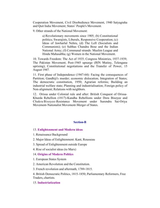 Cooperation Movement, Civil Disobedience Movement, 1940 Satyagraha
and Quit India Movement; States’ People's Movement.
9. Other strands of the National Movement:
a) Revolutionary movements since 1905; (b) Constitutional
politics; Swarajists, Liberals, Responsive Cooperation; (c)
Ideas of Jawharlal Nehru, (d) The Left (Socialists and
Communists); (e) Subhas Chandra Bose and the Indian
National Army; (f) Communal strands: Muslim League and
Hindu Mahasabha; (g) Women in the National Movement.
10. Towards Freedom: The Act of 1935; Congress Ministries, 1937-1939;
The Pakistan Movement; Post-1945 upsurge (RIN Mutiny, Telengana
uprising); Constitutional negotiations and the Transfer of Power, 15
August 1947.
11. First phase of Independence (1947-64): Facing the consequences of
Partition; Gandhiji's murder; economic dislocation; Integration of States;
The democratic constitution, 1950; Agrarian reforms; Building an
industrial welfare state; Planning and industrialisation; Foreign policy of
Non-alignment; Relations with neighbors.
12. Orissa under Colonial rule and after: British Conquest of OrissaKhurda Rebellion (1817)-Kandha Rebellions under Dora Bisoyee and
Chakra Bisoyee-Resistance Movement under Surendra Sai-Oriya
Movement-Nationalist Movement-Merger of States.

Section-B
13. Enlightenment and Modern ideas
1. Renaissance Background
2. Major Ideas of Enlightenment: Kant, Rousseau
3. Spread of Enlightenment outside Europe
4. Rise of socialist ideas (to Marx)
14. Origins of Modern Politics
1. European States System
2. American Revolution and the Constitution.
3. French revolution and aftermath, 1789-1815.
4. British Democratic Politics, 1815-1850; Parliamentary Reformers, Free
Traders, chartists.
15. Industriatization

 