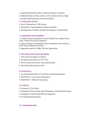 1. English Industrial Revolution: Causes and Impact on Society
2. Industrialization in other countries: USA, Germany, Russia, Japan
3. Socialist Industrialization: Soviet and Chinese.
16. Nation-State System
1. Rise of Nationalism in 19th century
2. Nationalism : state-building in Germany and Italy
3. Disintegration of Empires through the emergence of nationalities.
17. Imperialism and Colonialism
1. Colonial System (Exploitation of New World, Trans-Atlantic Slave
Trade, Tribute from Asian Conquests)
2. Types of Empire: of settlement and non-settlement: Latin America,
South Africa, Indonesia, Australia.
3. Imperialism and Free Trade: The New Imperialism
18. Revolution and Counter-Revolution
1. 19th Century European revolutions
2. The Russian Revolution of 1917-1921
3. Fascist Counter-Revolution, Italy and Germany.
4. The Chinese Revolution of 1949
19. World Wars
1. 1st and 2nd World Wars as Total Wars: Societal Implications
2. World War I : Causes and Consequences
3. World War II : Political Consequence
20. Cold War
1. Emergence of Two Blocs
2. Integration of West Europe and US Strategy; Communist East Europe
3. Emergence of Third World and Non-Alignment
4. UN and Dispute Resolution

21. Colonial Liberation

 