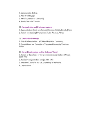 1. Latin America-Bolivia
2. Arab World-Egypt
3. Africa-Apartheid to Democracy
4. South-East Asia-Vietnam
22. Decolonization and Underdevelopment
1. Decolonization: Break up of colonial Empires: British, French, Dutch
2. Factors constraining Development : Latin America, Africa
23. Unification of Europe
1. Post-War Foundations : NATO and European Community
2. Consolidation and Expansion of European Community/European
Union.
24. Soviet Disintegration and the Unipolar World
1. Factors in the collapse of Soviet communism and the Soviet Union,
1985-1991
2. Political Changes in East Europe 1989-1992
3. End of the Cold War and US Ascendancy in the World
4. Globalization

 