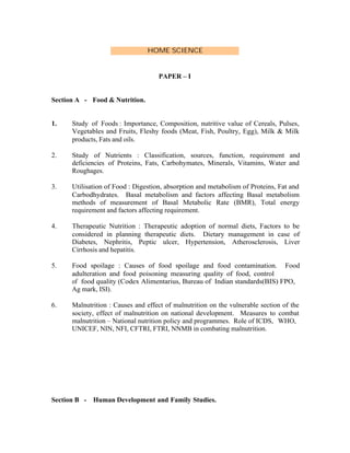 HOME SCIENCE

PAPER – I

Section A - Food & Nutrition.

1.

Study of Foods : Importance, Composition, nutritive value of Cereals, Pulses,
Vegetables and Fruits, Fleshy foods (Meat, Fish, Poultry, Egg), Milk & Milk
products, Fats and oils.

2.

Study of Nutrients : Classification, sources, function, requirement and
deficiencies of Proteins, Fats, Carbohymates, Minerals, Vitamins, Water and
Roughages.

3.

Utilisation of Food : Digestion, absorption and metabolism of Proteins, Fat and
Carbodhydrates. Basal metabolism and factors affecting Basal metabolism
methods of measurement of Basal Metabolic Rate (BMR), Total energy
requirement and factors affecting requirement.

4.

Therapeutic Nutrition : Therapeutic adoption of normal diets, Factors to be
considered in planning therapeutic diets. Dietary management in case of
Diabetes, Nephritis, Peptic ulcer, Hypertension, Atherosclerosis, Liver
Cirrhosis and hepatitis.

5.

Food spoilage : Causes of food spoilage and food contamination. Food
adulteration and food poisoning measuring quality of food, control
of food quality (Codex Alimentarius, Bureau of Indian standards(BIS) FPO,
Ag mark, ISI).

6.

Malnutrition : Causes and effect of malnutrition on the vulnerable section of the
society, effect of malnutrition on national development. Measures to combat
malnutrition – National nutrition policy and programmes. Role of ICDS, WHO,
UNICEF, NIN, NFI, CFTRI, FTRI, NNMB in combating malnutrition.

Section B -

Human Development and Family Studies.

 