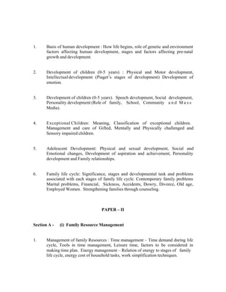 1.

Basis of human development : How life begins, role of genetic and environment
factors affecting human development, stages and factors affecting pre-natal
growth and development.

2.

Development of children (0-5 years) : Physical and Motor development,
Intellectual development (Piaget’s stages of development) Development of
emotion.

3.

Development of children (0-5 years). Speech development, Social development,
Personality development (Role of family, School, Community a n d M a s s
Media).

4.

Exceptional Children: Meaning, Classification of exceptional children.
Management and care of Gifted, Mentally and Physically challenged and
Sensory impaired children.

5.

Adolescent Development: Physical and sexual development, Social and
Emotional changes, Development of aspiration and achievement, Personality
development and Family relationships.

6.

Family life cycle: Significance, stages and developmental task and problems
associated with each stages of family life cycle. Contemporary family problems
Marital problems, Financial, Sickness, Accidents, Dowry, Divorce, Old age,
Employed Women. Strengthening families through counseling.

PAPER – II

Section A -

1.

(i) Family Resource Management

Management of family Resources : Time management – Time demand during life
cycle, Tools in time management, Leisure time, factors to be considered in
making time plan. Energy management – Relation of energy to stages of family
life cycle, energy cost of household tasks, work simplification techniques.

 