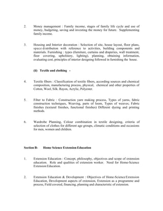 2.

Money management : Family income, stages of family life cycle and use of
money, budgeting, saving and investing the money for future. Supplementing
family income.

3.

Housing and Interior decoration : Selection of site, house layout, floor plans,
space distribution with reference to activities, building components and
materials. Furnishing : types (furniture, curtains and draperies, wall treatment,
floor covering, upholstery, lighting), planning, obtaining information,
evaluating cost, principles of interior designing followed in furnishing the house.

(ii) Textile and clothing -

4.

Textile fibers : Classification of textile fibers, according sources and chemical
composition, manufacturing process, physical, chemical and other properties of
Cotton, Wool, Silk. Rayon, Acrylic, Polyester.

5.

Fiber to Fabric : Construction yarn making process, Types of yarns, fabric
construction techniques, Weaving, parts of loom, Types of weaves; Fabric
finishes (textural finishes, functional finishes) Different dyeing and printing
methods.

6.

Wardrobe Planning, Colour combination in textile designing, criteria of
selection of clothes for different age groups, climatic conditions and occasions
for men, women and children.

Section B-

Home Science Extension Education

1.

Extension Education : Concept, philosophy, objectives and scope of extension
education. Role and qualities of extension worker. Need for Home-Science
Extension Education.

2.

Extension Education & Development : Objectives of Home-Science Extension
Education, Development aspects of extension, Extension as a programme and
process, Field covered, financing, planning and characteristic of extension.

 