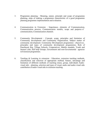 3.

Programme planning : Meaning, nature, principle and scope of programme
planning, steps of making a programme characteristic of a good programme
planning programme implementation and evaluation.

4.

Communication in Extension : Importance, elements of Communication,
Communication process, Communication models, scope and purpose o f
communication, Communication channels.

5.

Community Development : Concept, scope, principles and limitation of
Community development and Community Organization, Subject matter of
community development. Community Development programmes – objectives,
principles and types of community development programmes, Role of
Panchayati Raj, Village Schools, Cooperatives, Mahila mandals, Youth and
farmers club, Self help Groups, Government and non-Governmental agencies
in Extension programmes.

6.

Teaching & Learning in extension : Education, extension teaching methods,
classification and selection of appropriate method, feature, advantage and
limitation of different methods of teaching (mass, group, individual) Audiovisual aids – planning, selection and types of visual, audio and audio-visual aids
contribution of audio-visual aids in extension teaching.

 
