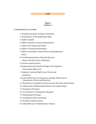 LAW

Paper-I
Section-A
Constitutional Law of India
1. Preamble and nature of Indian Constitution
2. General ideas on the fundamental rights
3. Right to equality
4. Right to freedom of speech and expression
5. Right to life and personal liberty
6. Right to Constitutional Remedies
7. Directive principles of State Policies and Fundamental
Duties
8. Constitutional position of the President and
relation with the Council of Ministers
9. Governor and his Powers
10.Appointment and Transfer of Judges of the Supreme
Court and the High Court
11.Supreme Court and High Courts: Powers and
Jurisdiction
12.Union Public Service Commission and State Public Service
Commissions: Powers and Functions
13. Distribution of Legislative Powers between the Union and the States
14. Administrative Relationship between Union and the States
15. Emergency Provisions
16. Civil Servants: Constitutional safeguards
17. Parliamentary Privileges
18. Amendment of the Constitution
19. Principle of Natural Justice
20. Judicial Review of Administrative Actions.

 