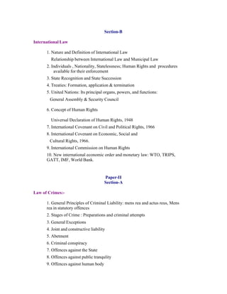 Section-B
International Law
1. Nature and Definition of International Law
Relationship between International Law and Municipal Law
2. Individuals , Nationality, Statelessness; Human Rights and procedures
available for their enforcement
3. State Recognition and State Succession
4. Treaties: Formation, application & termination
5. United Nations: Its principal organs, powers, and functions:
General Assembly & Security Council
6. Concept of Human Rights
Universal Declaration of Human Rights, 1948
7. International Covenant on Civil and Political Rights, 1966
8. International Covenant on Economic, Social and
Cultural Rights, 1966.
9. International Commission on Human Rights
10. New international economic order and monetary law: WTO, TRIPS,
GATT, IMF, World Bank.

Paper-II
Section-A
Law of Crimes:1. General Principles of Criminal Liability: mens rea and actus reus, Mens
rea in statutory offences
2. Stages of Crime : Preparations and criminal attempts
3. General Exceptions
4. Joint and constructive liability
5. Abetment
6. Criminal conspiracy
7. Offences against the State
8. Offences against public tranqulity
9. Offences against human body

 