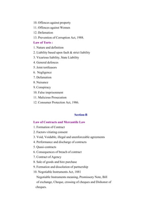 10. Offences against property
11. Offences against Women
12. Defamation
13. Prevention of Corruption Act, 1988.
Law of Torts :
1. Nature and definition
2. Liability based upon fault & strict liability
3. Vicarious liability, State Liability
4. General defences
5. Joint tortfeasors
6. Negligence
7. Defamation
8. Nuisance
9. Conspiracy
10. False imprisonment
11. Malicious Prosecution
12. Consumer Protection Act, 1986.

Section-B
Law of Contracts and Mercantile Law
1. Formation of Contract
2. Factors vitiating consent
3. Void, Voidable, illegal and unenforceable agreements
4. Performance and discharge of contracts
5. Quasi-contracts
6. Consequences of breach of contract
7. Contract of Agency
8. Sale of goods and hire purchase
9. Formation and dissolution of partnership
10. Negotiable Instruments Act, 1881
Negotiable Instruments meaning, Promissory Note, Bill
of exchange, Cheque, crossing of cheques and Dishonor of
cheques.

 
