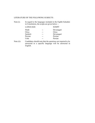 LITERATURE OF THE FOLLOWING SUBJECTS
Note (i)-

In regard to the languages included in the Eighth Schedule
to Constitution, the scripts are given below :LANGUAGE
Hindi
Oriya
Sanskrit
Persian
Urdu

Note (ii)-

SCRIPT
------

Devanagari
Oriya
Devanagari
Persian
Persian

Candidates should note that the questions not required to be
answered in a specific language will be answered in
English.

 