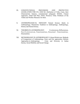 IX.

CONSTITUTIONAL
PROVISIONS
AND
PROTECTIVE
LEGISLATION FOR STs AND SCs Definition of Tribe, Caste, their
Characteristic features, constitutional safeguard. MADA, Cluster
Approach, Tribal Sub Plan, ITDA, Primitive Tribe. Problems of the
Tribals and Welfare Measures for them.

X.

ANTHROPOLOGICAL THOUGHT Natural Science Ideals in
Anthropology; Humanistic Tradition in Anthropology; Anthropology,
History and Natural history.

XI.

THEORIES IN ANTHROPOLOGY:
Evolutionism, Diffusionism,
N e o E v o l u t i o n i s m , Functionalism,; Structural – Functionalism,
Structuralism.

XII.

METHODOLOGY IN ANTHROPOLOGY: Cultural Relativism, Methods
of Comparision of Anthropology, Emic and Etic approaches, Holistic
Approaches in Anthropology,
Unity and Diversity in Indian
Society, Social Mobility and Social Change.

 