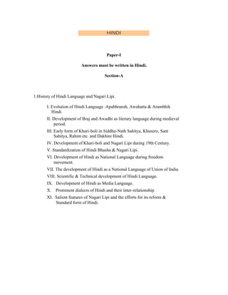 HINDI

Paper-I
Answers must be written in Hindi.
Section-A

1.History of Hindi Language and Nagari Lipi.
I. Evolution of Hindi Language :Apabhransh, Awahatta & Arambhik
Hindi.
II. Development of Braj and Awadhi as literary language during medieval
period.
III. Early form of Khari-boli in Siddha-Nath Sahitya, Khusero, Sant
Sahitya, Rahim etc. and Dakhini Hindi.
IV. Development of Khari-boli and Nagari Lipi during 19th Century.
V. Standardization of Hindi Bhasha & Nagari Lipi.
VI. Development of Hindi as National Language during freedom
movement.
VII. The development of Hindi as a National Language of Union of India.
VIII. Scientific & Technical development of Hindi Language.
IX. Development of Hindi as Media Language.
X. Prominent dialects of Hindi and their inter-relationship.
XI. Salient features of Nagari Lipi and the efforts for its reform &
Standard form of Hindi.

 