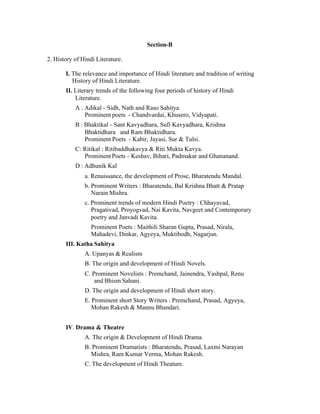 Section-B
2. History of Hindi Literature.
I. The relevance and importance of Hindi literature and tradition of writing
History of Hindi Literature.
II. Literary trends of the following four periods of history of Hindi
Literature.
A : Adikal - Sidh, Nath and Raso Sahitya.
Prominent poets - Chandvardai, Khusero, Vidyapati.
B : Bhaktikal - Sant Kavyadhara, Sufi Kavyadhara, Krishna
Bhaktidhara and Ram Bhaktidhara.
Prominent Poets - Kabir, Jayasi, Sur & Tulsi.
C: Ritikal : Ritibaddhakavya & Riti Mukta Kavya.
Prominent Poets - Keshav, Bihari, Padmakar and Ghananand.
D : Adhunik Kal
a. Renaissance, the development of Prose, Bharatendu Mandal.
b. Prominent Writers : Bharatendu, Bal Krishna Bhatt & Pratap
Narain Mishra.
c. Prominent trends of modern Hindi Poetry : Chhayavad,
Pragativad, Proyogvad, Nai Kavita, Navgeet and Contemporary
poetry and Janvadi Kavita.
Prominent Poets : Maithili Sharan Gupta, Prasad, Nirala,
Mahadevi, Dinkar, Agyeya, Muktibodh, Nagarjun.
III. Katha Sahitya
A. Upanyas & Realism
B. The origin and development of Hindi Novels.
C. Prominent Novelists : Premchand, Jainendra, Yashpal, Renu
and Bhism Sahani.
D. The origin and development of Hindi short story.
E. Prominent short Story Writers : Premchand, Prasad, Agyeya,
Mohan Rakesh & Mannu Bhandari.
IV. Drama & Theatre
A. The origin & Development of Hindi Drama.
B. Prominent Dramatists : Bharatendu, Prasad, Laxmi Narayan
Mishra, Ram Kumar Verma, Mohan Rakesh.
C. The development of Hindi Theature.

 