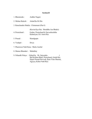 Section-B
1. Bharatendu :

Andher Nagari.

2. Mohan Rakesh :

Ashad Ka Ek Din

3. Ramchandra Shukla : Chintamani (Part I)
(Kavita Kya Hai, Shraddha Aur Bhakti)
4. Premchand :

Godan, Premchand ki Sarvashreshtha
Kahaniyan, Ed. Amrit Rai.

5. Prasad :

Skandgupta

6. Yashpal :

Divya

7. Phaniswar Nath Renu : Maila Anchal
8. Mannu Bhandari : Mahabhoj
9. Nibandh Nilaya : Edited by Dr. Satyendra
(
Bal Krishna Bhatt, Premchand, Gulab Rai,
Hajari Prasad Dwivedi, Ram Vilas Sharma,
Agyeya, Kuber Nath Rai)

 