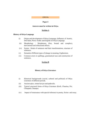 ORIYA
Paper-I
Answers must be written in Oriya.
Section-A
History of Oriya Language
(i)

Origin and development of Oriya Language; Influence of Austric,
Dravidian, Perso-Arabic and English on Oriya Language.

(ii)

Morphology : Morphemes (free,
derivational and inflectional affixes.

(iv)

Syntax : Kinds of sentences and their transformations, structure of
sentences.

(v)

Semantics-Different types of change in meaning; Euphemism.

(vi)

Common errors in spellings, grammatical uses and construction of
sentences.

bound

and

complex),

Section-B

History of Oriya Literature

(i)

Historical backgrounds (social, cultural and political) of Oriya
Literature of different periods.

(ii)

Ancient epics, ornate kavyas and padavalis.

(iii)

Typical structural forms of Oriya Literature (Koili, Chautisa, Poi,
Chaupadi, Champu).

(iv)

Impact of renaissance with special reference to poetry, fiction and essay.

 