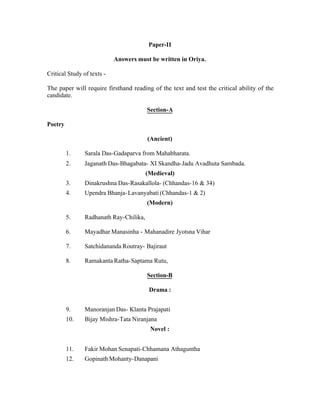 Paper-II
Answers must be written in Oriya.
Critical Study of texts The paper will require firsthand reading of the text and test the critical ability of the
candidate.
Section-A
Poetry
(Ancient)
1.

Sarala Das-Gadaparva from Mahabharata.

2.

Jaganath Das-Bhagabata- XI Skandha-Jadu Avadhuta Sambada.
(Medieval)

3.

Dinakrushna Das-Rasakallola- (Chhandas-16 & 34)

4.

Upendra Bhanja- Lavanyabati (Chhandas-1 & 2)
(Modern)

5.

Radhanath Ray-Chilika,

6.

Mayadhar Manasinha - Mahanadire Jyotsna Vihar

7.

Satchidananda Routray- Bajiraut

8.

Ramakanta Ratha-Saptama Rutu,
Section-B
Drama :

9.

Manoranjan Das- Klanta Prajapati

10.

Bijay Mishra-Tata Niranjana
Novel :

11.

Fakir Mohan Senapati-Chhamana Athaguntha

12.

Gopinath Mohanty-Danapani

 