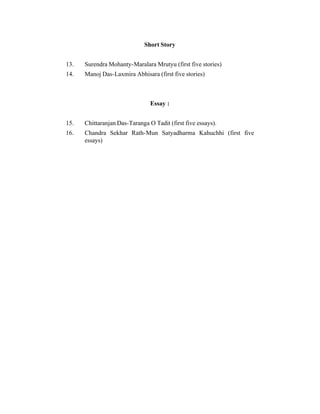 Short Story
13.

Surendra Mohanty-Maralara Mrutyu (first five stories)

14.

Manoj Das-Laxmira Abhisara (first five stories)

Essay :
15.

Chittaranjan Das-Taranga O Tadit (first five essays).

16.

Chandra Sekhar Rath-Mun Satyadharma Kahuchhi (first five
essays)

 