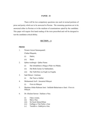 PAPER – II

There will be two compulsory questions one each in textual portions of
prose and poetry which are to be answered in Persian. The remaining questions are to be
answered either in Persian or in the medium of examinations opted by the candidate.
This paper will require first hand reading of the texts prescribed and will be designed to
test the candidates critical ability.

SECTION – A

PROSE
1.

Nizami Aroozi Samarquandi :
Chahar Maquala.
(i)
(ii)

2.

Dabiri,
Shairi

Qabus washmgir : Qabus Nama
(i)
(ii)

Dar Bishi Justan Az Sukhandani,

(iii)
3.

Dar-shinakhtan-e-Haqq-e-Pidar-wa-Madar,

Dar Talib Ilmi-wa-Faqih wa Fuqaha

Sadi Shirazi : Gulistan
(i)

4.

Dar Tasir-e-Suhbat

Mohammed Awfi : Jawamiul Hikayat
(i)

First six Hikayat

5.

Maulana Abdur Rahman Jami : Intikhab Baharistan-e-Jami : First six
Hikayat.

6.

Dr. Ghulam Sarwar : Sukhan-e-Nau.
(i)
(ii)
(iii)
(iv)
(v)

Fida-e-watan,
Rah-e-Nau
Sir Syed Ahmed Khan
Guftagu-e-Yak Nafar-e-Iran
Tareekh-e- Adabiyat-e-Iran.

 