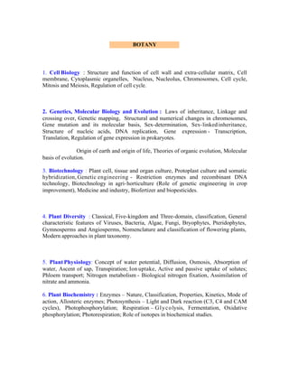 BOTANY

1. Cell Biology : Structure and function of cell wall and extra-cellular matrix, Cell
membrane, Cytoplasmic organelles, Nucleus, Nucleolus, Chromosomes, Cell cycle,
Mitosis and Meiosis, Regulation of cell cycle.

2. Genetics, Molecular Biology and Evolution : Laws of inheritance, Linkage and
crossing over, Genetic mapping, Structural and numerical changes in chromosomes,
Gene mutation and its molecular basis, Sex-determination, Sex- linked inheritance,
Structure of nucleic acids, DNA replication, Gene expression - Transcription,
Translation, Regulation of gene expression in prokaryotes.
Origin of earth and origin of life, Theories of organic evolution, Molecular
basis of evolution.
3. Biotechnology : Plant cell, tissue and organ culture, Protoplast culture and somatic
hybridization, Genetic engineering - Restriction enzymes and recombinant DNA
technology, Biotechnology in agri- horticulture (Role of genetic engineering in crop
improvement), Medicine and industry, Biofertizer and biopesticides.

4. Plant Diversity : Classical, Five-kingdom and Three-domain, classification, General
characteristic features of Viruses, Bacteria, Algae, Fungi, Bryophytes, Pteridophytes,
Gymnosperms and Angiosperms, Nomenclature and classification of flowering plants,
Modern approaches in plant taxonomy.

5. Plant Physiology: Concept of water potential, Diffusion, Osmosis, Absorption of
water, Ascent of sap, Transpiration; Ion uptake, Active and passive uptake of solutes;
Phloem transport; Nitrogen metabolism - Biological nitrogen fixation, Assimilation of
nitrate and ammonia.
6. Plant Biochemistry : Enzymes – Nature, Classification, Properties, Kinetics, Mode of
action, Allosteric enzymes; Photosynthesis – Light and Dark reaction (C3, C4 and CAM
cycles), Photophosphorylation; Respiration – G l y c o lysis, Fermentation, Oxidative
phosphorylation; Photorespiration; Role of isotopes in biochemical studies.

 